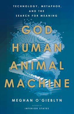 God, Human, Animal, Machine: Technology, Metaphor, and the Search for Meaning - Meghan O'gieblyn