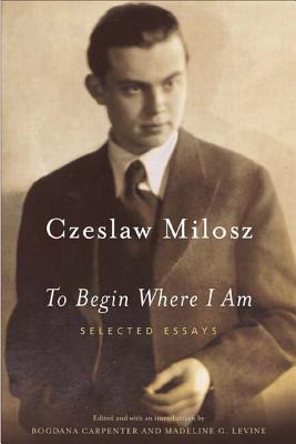 To Begin Where I Am: Selected Essays - Czeslaw Milosz