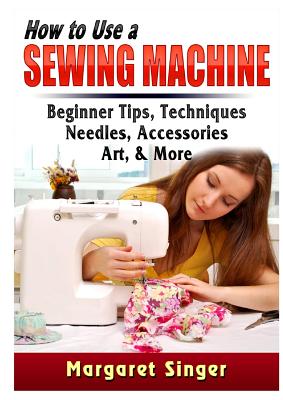 How to Use a Sewing Machine: Beginner Tips, Techniques, Needles, Accessories, Art, & More - Margaret Singer