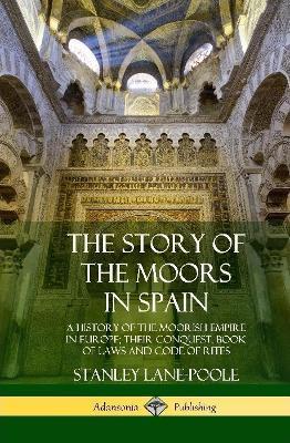 The Story of the Moors in Spain: A History of the Moorish Empire in Europe; their Conquest, Book of Laws and Code of Rites (Hardcover) - Stanley Lane-poole