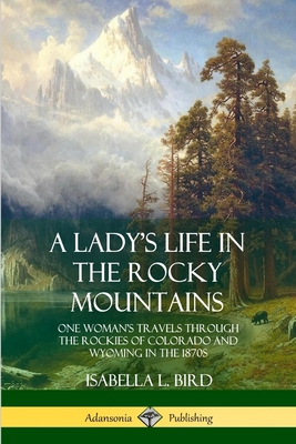 A Lady's Life in the Rocky Mountains: One Woman's Travels Through the Rockies of Colorado and Wyoming in the 1870s - Isabella L. Bird