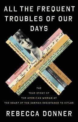 All the Frequent Troubles of Our Days: The True Story of the American Woman at the Heart of the German Resistance to Hitler - Rebecca Donner