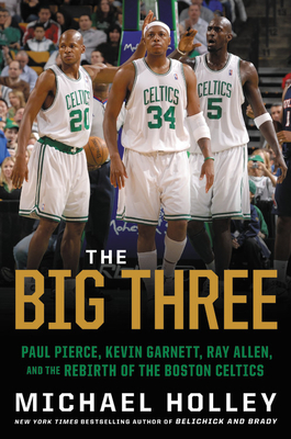 The Big Three: Paul Pierce, Kevin Garnett, Ray Allen, and the Rebirth of the Boston Celtics - Michael Holley