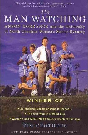 The Man Watching: Anson Dorrance and the University of North Carolina Women's Soccer Dynasty - Tim Crothers