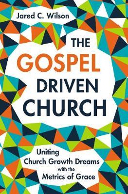 The Gospel-Driven Church: Uniting Church Growth Dreams with the Metrics of Grace - Jared C. Wilson
