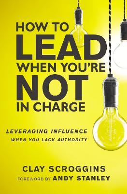 How to Lead When You're Not in Charge: Leveraging Influence When You Lack Authority - Clay Scroggins