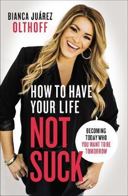 How to Have Your Life Not Suck: Becoming Today Who You Want to Be Tomorrow - Bianca Juarez Olthoff