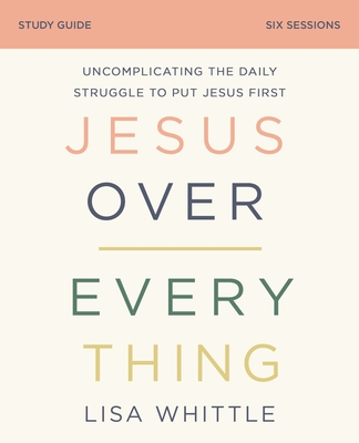 Jesus Over Everything Study Guide: Uncomplicating the Daily Struggle to Put Jesus First - Lisa Whittle