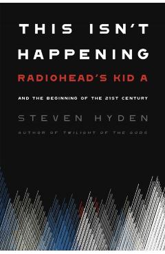 This Isn't Happening: Radiohead's Kid A and the Beginning of the 21st Century - Steven Hyden