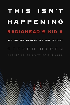 This Isn't Happening: Radiohead's Kid A and the Beginning of the 21st Century - Steven Hyden