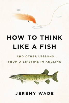 How to Think Like a Fish: And Other Lessons from a Lifetime in Angling - Jeremy Wade
