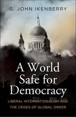A World Safe for Democracy: Liberal Internationalism and the Crises of Global Order - G. John Ikenberry