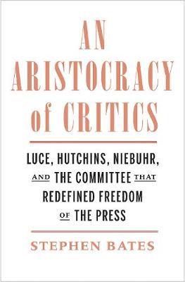 An Aristocracy of Critics: Luce, Hutchins, Niebuhr, and the Committee That Redefined Freedom of the Press - Stephen Bates