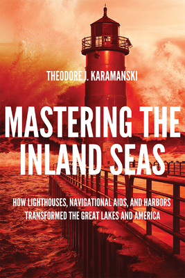 Mastering the Inland Seas: How Lighthouses, Navigational Aids, and Harbors Transformed the Great Lakes and America - Theodore J. Karamanski