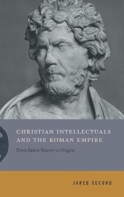 Christian Intellectuals and the Roman Empire: From Justin Martyr to Origen - Jared Secord