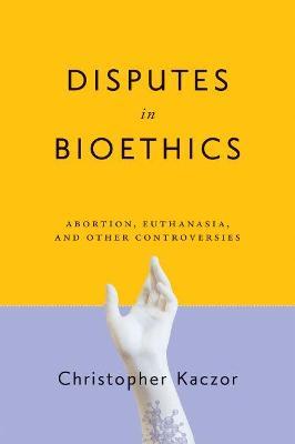 Disputes in Bioethics: Abortion, Euthanasia, and Other Controversies - Christopher Kaczor