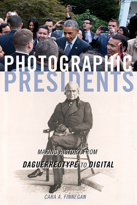 Photographic Presidents: Making History from Daguerreotype to Digital - Cara A. Finnegan
