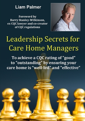 Leadership Secrets for Care Home Managers: To achieve a CQC rating of good to outstanding by ensuring your care home is well-led and effective. - Liam Palmer