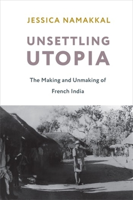 Unsettling Utopia: The Making and Unmaking of French India - Jessica Namakkal