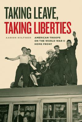 Taking Leave, Taking Liberties: American Troops on the World War II Home Front - Aaron Hiltner