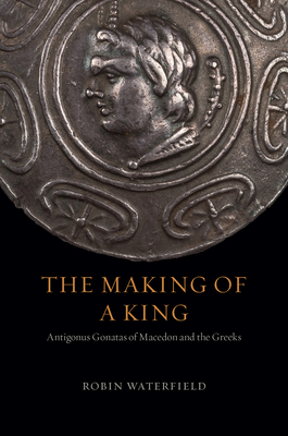 The Making of a King: Antigonus Gonatas of Macedon and the Greeks - Robin Waterfield