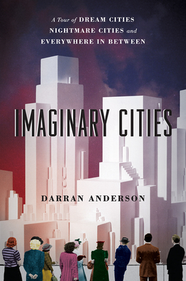 Imaginary Cities: A Tour of Dream Cities, Nightmare Cities, and Everywhere in Between - Darran Anderson