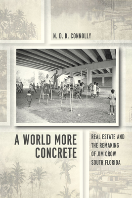 A World More Concrete: Real Estate and the Remaking of Jim Crow South Florida - N. D. B. Connolly