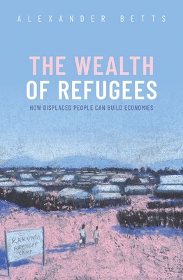 The Wealth of Refugees: How Displaced People Can Build Economies - Alexander Betts