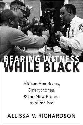 Bearing Witness While Black: African Americans, Smartphones, and the New Protest #Journalism - Allissa V. Richardson