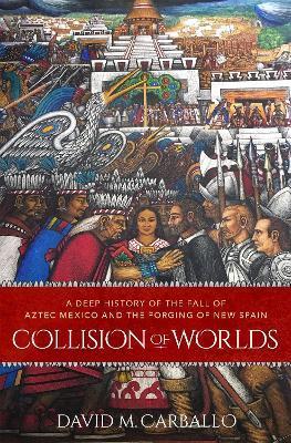 Collision of Worlds: A Deep History of the Fall of Aztec Mexico and the Forging of New Spain - David M. Carballo