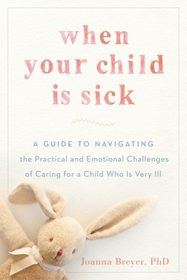 When Your Child Is Sick: A Guide to Navigating the Practical and Emotional Challenges of Caring for a Child Who Is Very Ill - Joanna Breyer