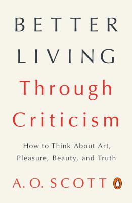 Better Living Through Criticism: How to Think about Art, Pleasure, Beauty, and Truth - A. O. Scott