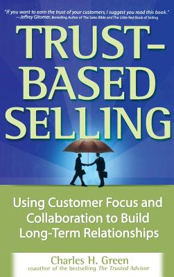 Trust-Based Selling: Using Customer Focus and Collaboration to Build Long-Term Relationships - Charles H. Green