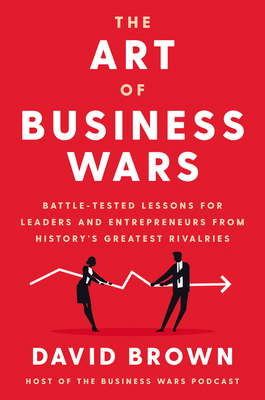 The Art of Business Wars: Battle-Tested Lessons for Leaders and Entrepreneurs from History's Greatest Rivalries - David Brown