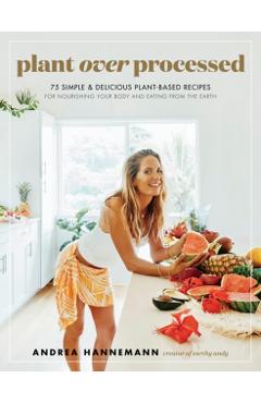 Plant Over Processed: 75 Simple & Delicious Plant-Based Recipes for Nourishing Your Body and Eating from the Earth - Andrea Hannemann