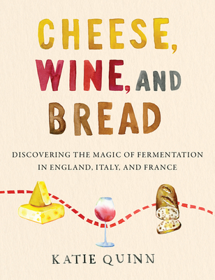Cheese, Wine, and Bread: Discovering the Magic of Fermentation in England, Italy, and France - Katie Quinn