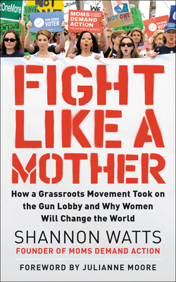 Fight Like a Mother: How a Grassroots Movement Took on the Gun Lobby and Why Women Will Change the World - Shannon Watts