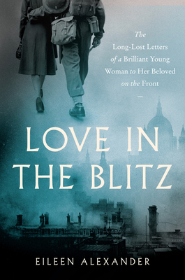Love in the Blitz: The Long-Lost Letters of a Brilliant Young Woman to Her Beloved on the Front - Eileen Alexander