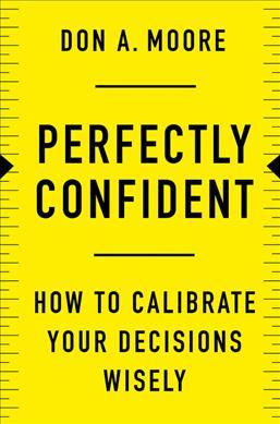 Perfectly Confident: How to Calibrate Your Decisions Wisely - Don A. Moore