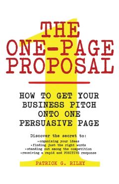 The One-Page Proposal: How to Get Your Business Pitch Onto One Persuasive Page - Patrick G. Riley