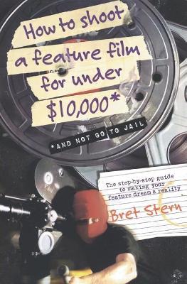 How to Shoot a Feature Film for Under $10,000: And Not Go to Jail - Bret Stern