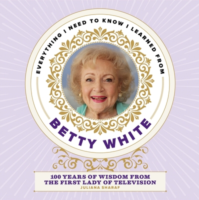Everything I Need to Know I Learned from Betty White: 100 Years of Wisdom from the First Lady of Television - Juliana Sharaf