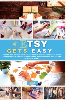 Etsy Gets Easy: Master How to Sell your Crafts Online. The Only Complete Guide to Setting Up a Virtual Store on Etsy. Avoid Mistakes a - Swan Kelly