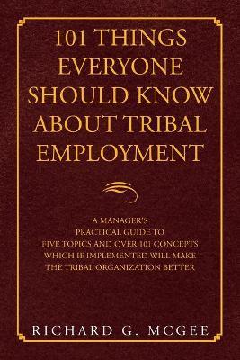 101 Things Everyone Should Know About Tribal Employment: A Manager's Practical Guide to Five Topics and over 101 Concepts Which If Implemented Will Ma - Richard G. Mcgee