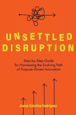 Unsettled Disruption: Step-by-Step Guide for Harnessing the Evolving Path of Purpose-Driven Innovation - Juana-catalina Rodriguez