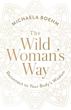 The Wild Woman's Way: Reconnect to Your Body's Wisdom - Michaela Boehm