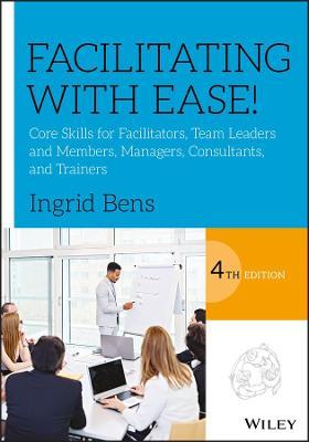 Facilitating with Ease!: Core Skills for Facilitators, Team Leaders and Members, Managers, Consultants, and Trainers - Ingrid Bens