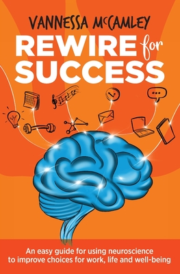 REWIRE for SUCCESS: An easy guide for using neuroscience to improve choices for work, life and well-being - Vannessa Mccamley