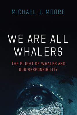 We Are All Whalers: The Plight of Whales and Our Responsibility - Michael J. Moore