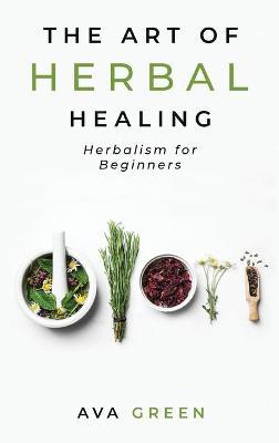 The Art of Herbal Healing: Herbalism for Beginners - Ava Green